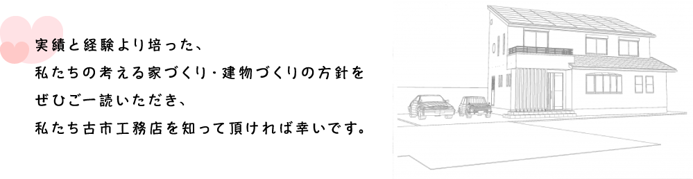 実績と経験より培った、私たちの考える家づくり・建物づくりの方針をぜひご一読いただき、私たち古市工務店を知って頂ければ幸いです。